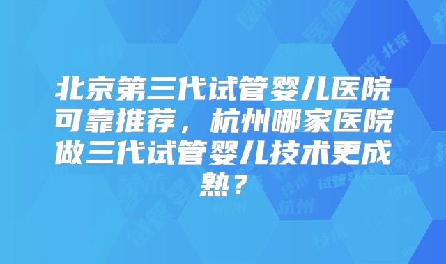 北京第三代试管婴儿医院可靠推荐,杭州哪家医院做三代试管婴儿技术更成熟?