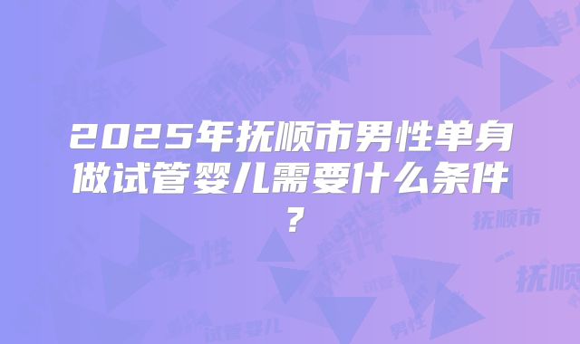 2025年抚顺市男性单身做试管婴儿需要什么条件?