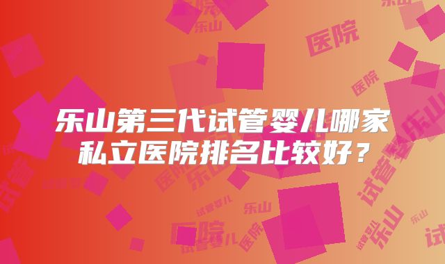 乐山第三代试管婴儿哪家私立医院排名比较好？