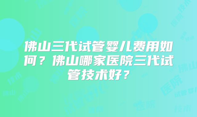 佛山三代试管婴儿费用如何?佛山哪家医院三代试管技术好?