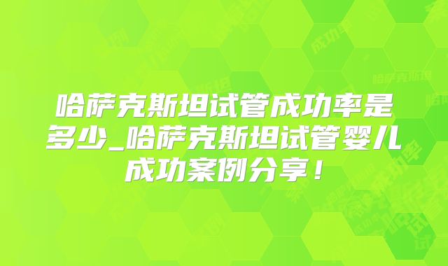 哈萨克斯坦试管成功率是多少_哈萨克斯坦试管婴儿成功案例分享！