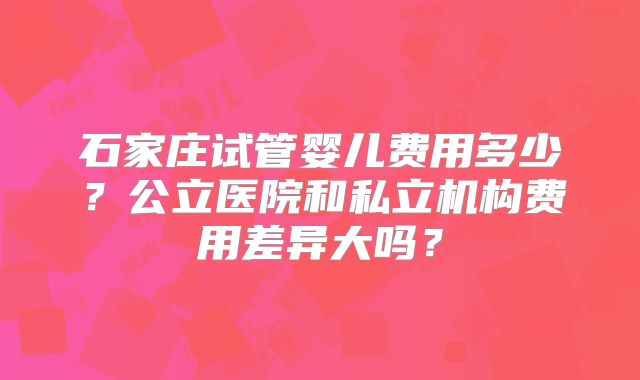 石家庄试管婴儿费用多少?公立医院和私立机构费用差异大吗?