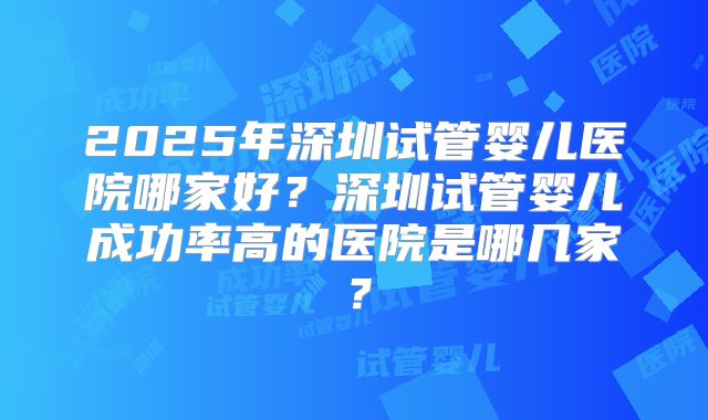 2025年深圳试管婴儿医院哪家好？深圳试管婴儿成功率高的医院是哪几家？