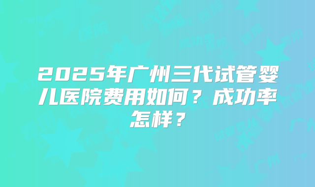 2025年广州三代试管婴儿医院费用如何?成功率怎样?