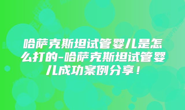 哈萨克斯坦试管婴儿是怎么打的-哈萨克斯坦试管婴儿成功案例分享!
