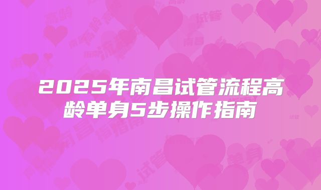 2025年南昌试管流程高龄单身5步操作指南