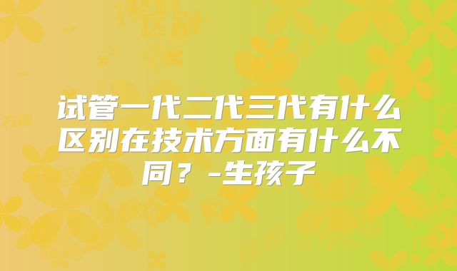 试管一代二代三代有什么区别在技术方面有什么不同？-生孩子