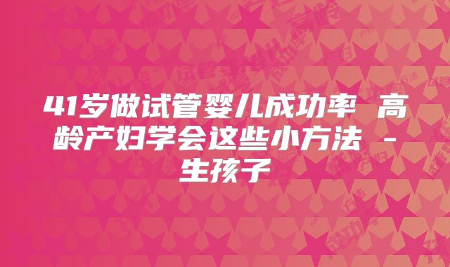 41岁做试管婴儿成功率 高龄产妇学会这些小方法 -生孩子