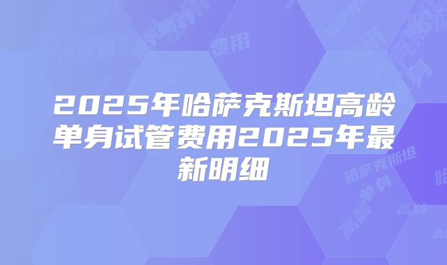 2025年哈萨克斯坦高龄单身试管费用2025年最新明细