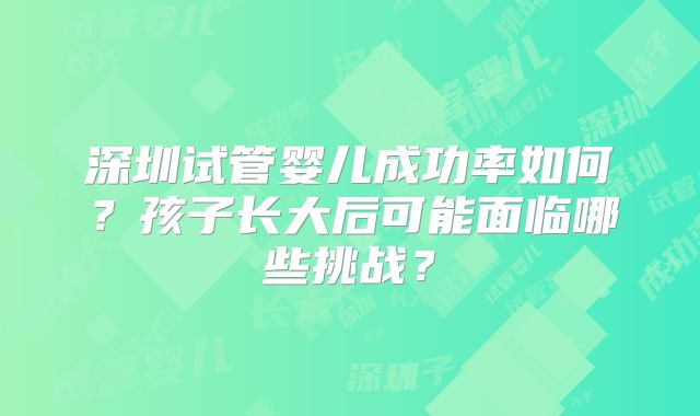 深圳试管婴儿成功率如何?孩子长大后可能面临哪些挑战?