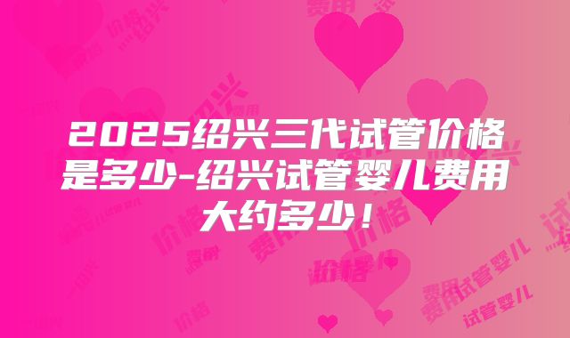 2025绍兴三代试管价格是多少-绍兴试管婴儿费用大约多少！