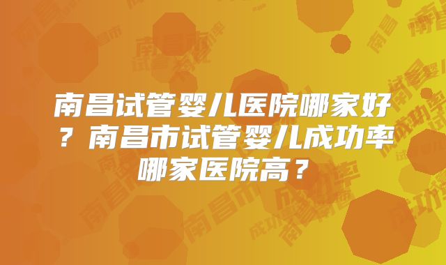 南昌试管婴儿医院哪家好？南昌市试管婴儿成功率哪家医院高？