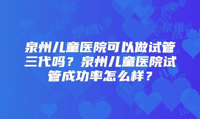 泉州儿童医院可以做试管三代吗?泉州儿童医院试管成功率怎么样?