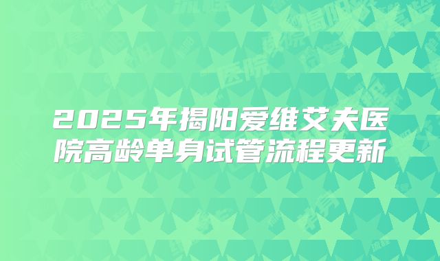 2025年揭阳爱维艾夫医院高龄单身试管流程更新