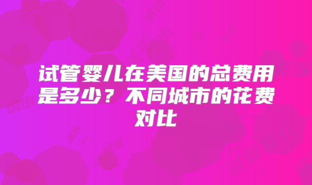 试管婴儿在美国的总费用是多少?不同城市的花费对比