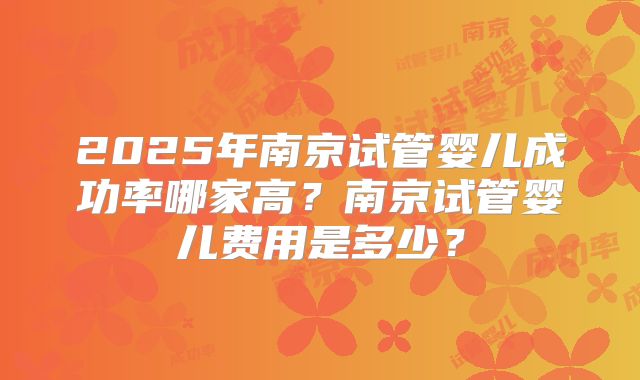 2025年南京试管婴儿成功率哪家高?南京试管婴儿费用是多少?