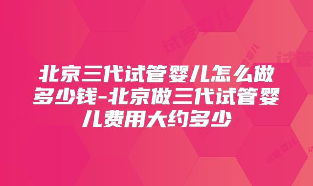 北京三代试管婴儿怎么做多少钱-北京做三代试管婴儿费用大约多少