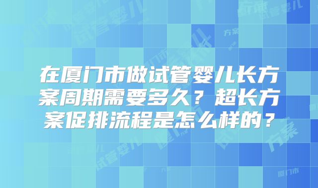 在厦门市做试管婴儿长方案周期需要多久?超长方案促排流程是怎么样的?