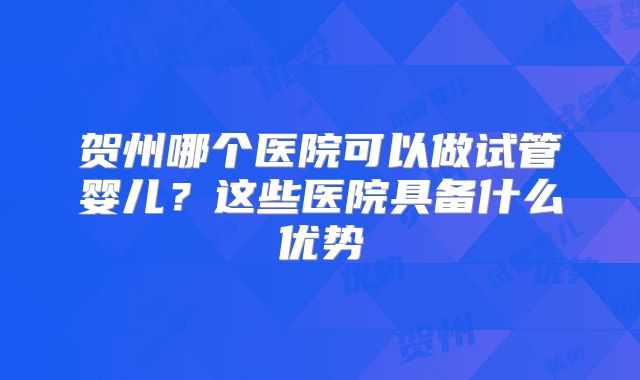 贺州哪个医院可以做试管婴儿?这些医院具备什么优势