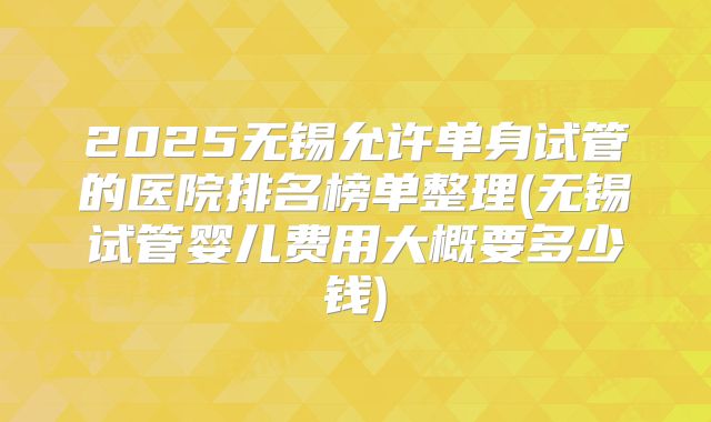 2025无锡允许单身试管的医院排名榜单整理(无锡试管婴儿费用大概要多少钱)