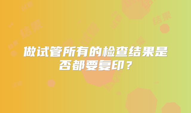 做试管所有的检查结果是否都要复印？