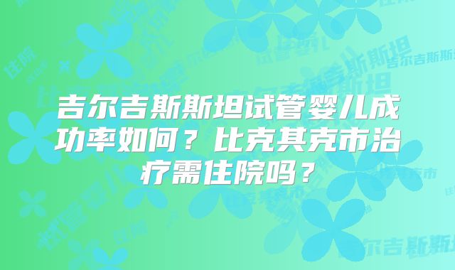 吉尔吉斯斯坦试管婴儿成功率如何？比克其克市治疗需住院吗？