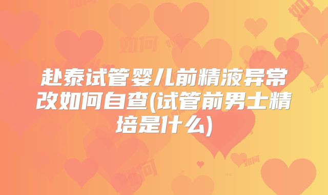 赴泰试管婴儿前精液异常改如何自查(试管前男士精培是什么)