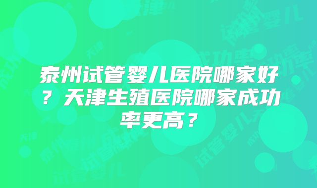 泰州试管婴儿医院哪家好？天津生殖医院哪家成功率更高？