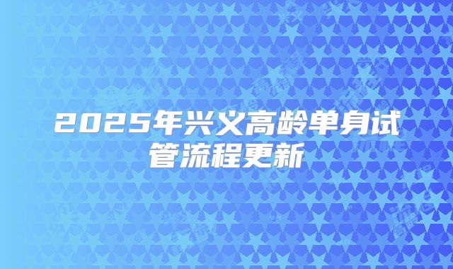 2025年兴义高龄单身试管流程更新