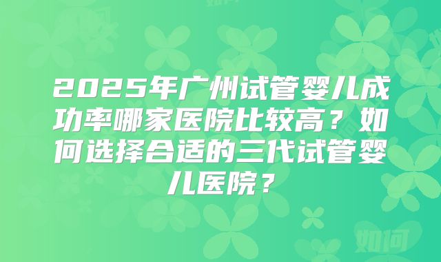 2025年广州试管婴儿成功率哪家医院比较高？如何选择合适的三代试管婴儿医院？