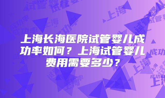 上海长海医院试管婴儿成功率如何?上海试管婴儿费用需要多少?