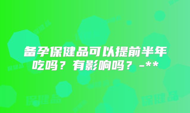 备孕保健品可以提前半年吃吗?有影响吗?-**
