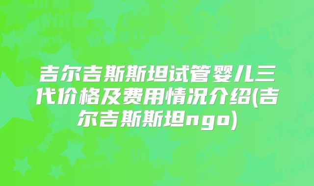 吉尔吉斯斯坦试管婴儿三代价格及费用情况介绍(吉尔吉斯斯坦ngo)