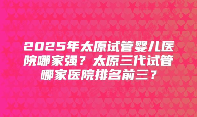 2025年太原试管婴儿医院哪家强?太原三代试管哪家医院排名前三?