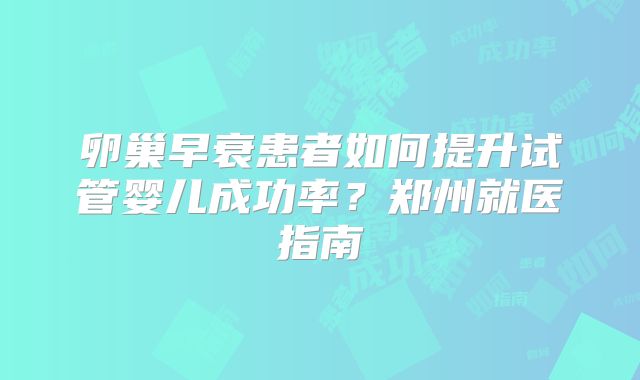 卵巢早衰患者如何提升试管婴儿成功率?郑州就医指南