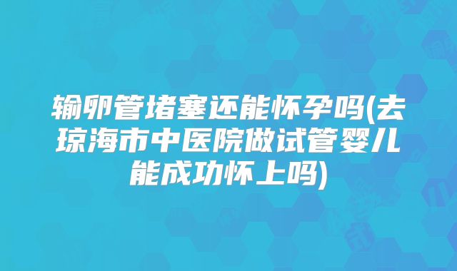 输卵管堵塞还能怀孕吗(去琼海市中医院做试管婴儿能成功怀上吗)