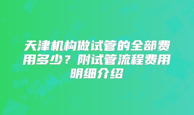 天津机构做试管的全部费用多少？附试管流程费用明细介绍