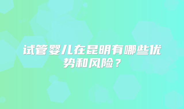 试管婴儿在昆明有哪些优势和风险？