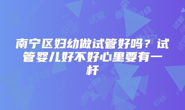南宁区妇幼做试管好吗?试管婴儿好不好心里要有一杆