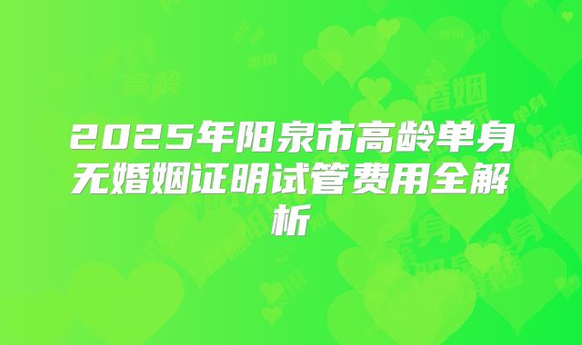 2025年阳泉市高龄单身无婚姻证明试管费用全解析