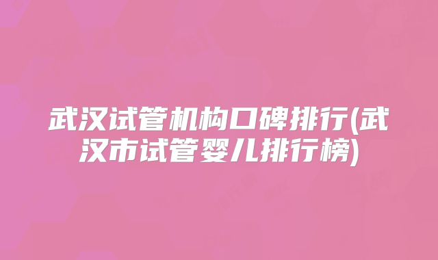 武汉试管机构口碑排行(武汉市试管婴儿排行榜)