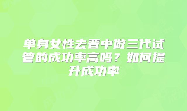 单身女性去晋中做三代试管的成功率高吗？如何提升成功率