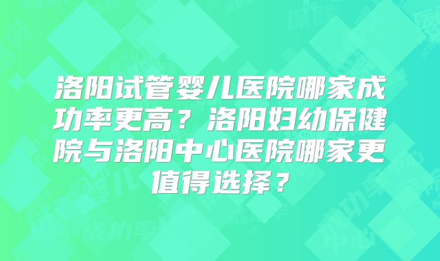 洛阳试管婴儿医院哪家成功率更高?洛阳妇幼保健院与洛阳中心医院哪家更值得选择?