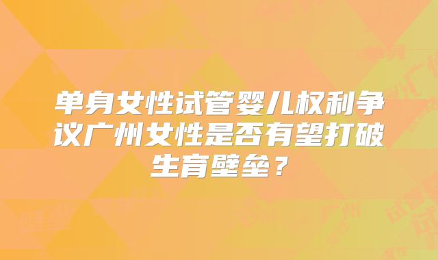 单身女性试管婴儿权利争议广州女性是否有望打破生育壁垒?
