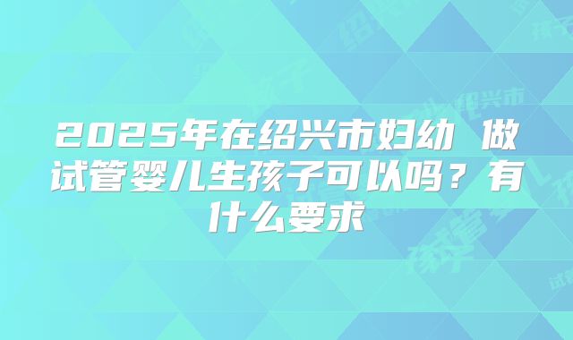 2025年在绍兴市妇幼 做试管婴儿生孩子可以吗？有什么要求