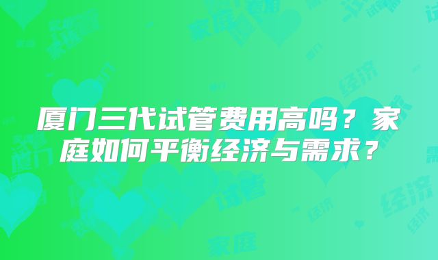 厦门三代试管费用高吗?家庭如何平衡经济与需求?