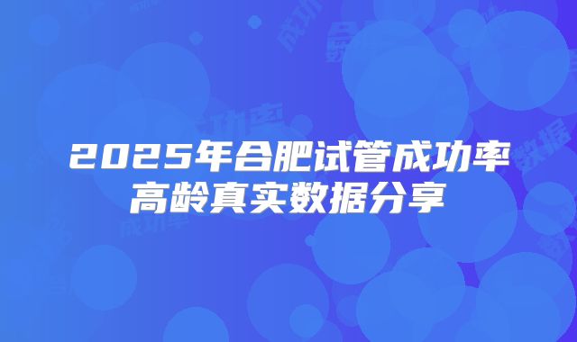 2025年合肥试管成功率高龄真实数据分享