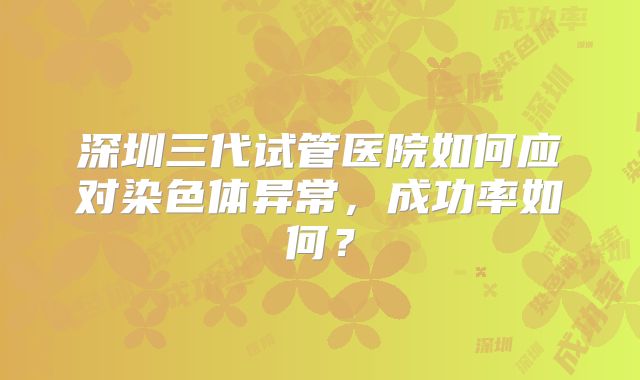 深圳三代试管医院如何应对染色体异常,成功率如何?