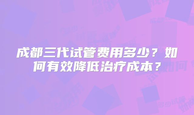 成都三代试管费用多少？如何有效降低治疗成本？