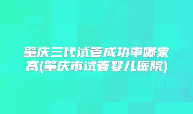 肇庆三代试管成功率哪家高(肇庆市试管婴儿医院)